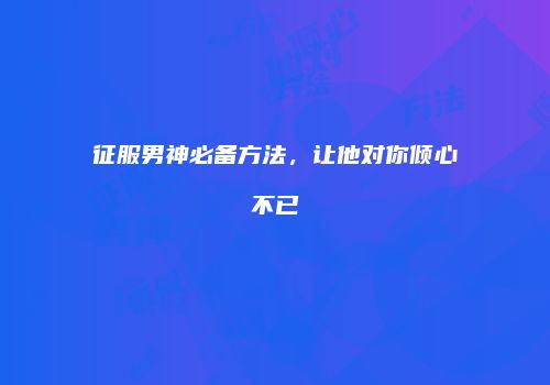 征服男神必备方法，让他对你倾心不已