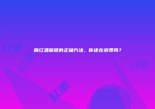 喝红酒保健的正确方法，你还在浪费吗？