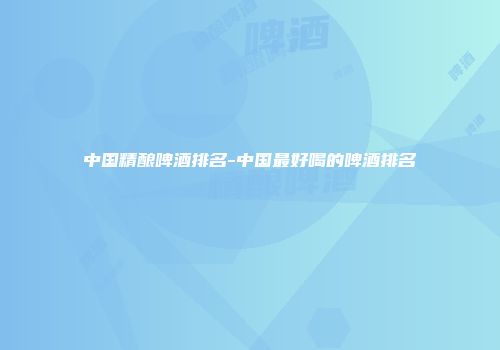 中国精酿啤酒排名-中国最好喝的啤酒排名