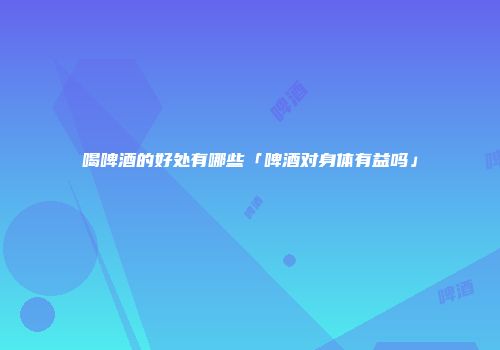 喝啤酒的好处有哪些「啤酒对身体有益吗」