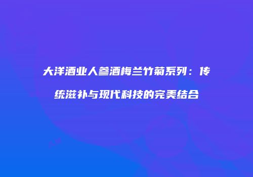 大洋酒业人参酒梅兰竹菊系列：传统滋补与现代科技的完美结合