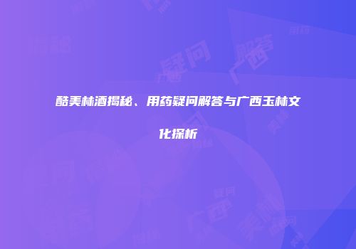 酷美林酒揭秘、用药疑问解答与广西玉林文化探析