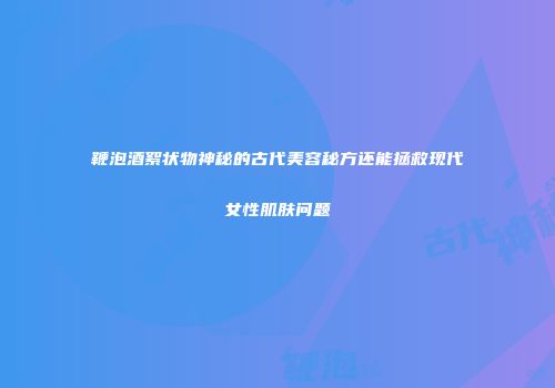 鞭泡酒絮状物神秘的古代美容秘方还能拯救现代女性肌肤问题