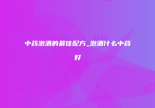 中药泡酒的最佳配方_泡酒什么中药好