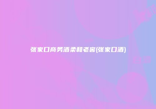 张家口商务酒柔和老窖(张家口酒)