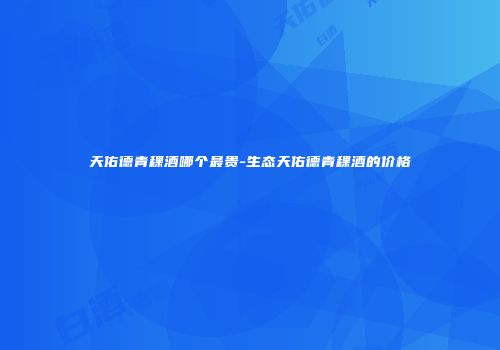 天佑德青稞酒哪个最贵-生态天佑德青稞酒的价格