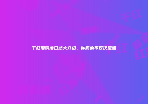 干红酒精度口感大介绍，你喝的不仅仅是酒