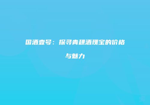 国酒壹号：探寻青稞酒瑰宝的价格与魅力