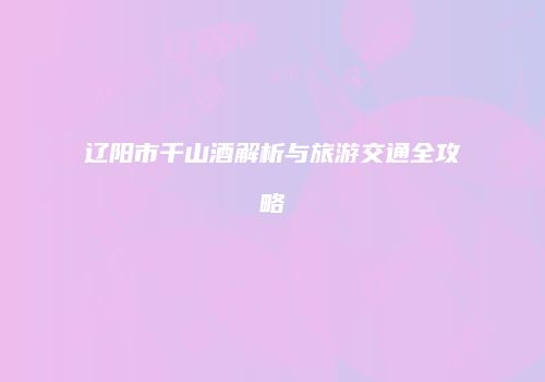 辽阳市千山酒解析与旅游交通全攻略
