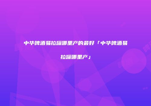 中华啤酒易拉罐哪里产的最好「中华啤酒易拉罐哪里产」