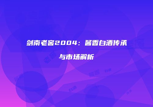 剑南老窖2004：酱香白酒传承与市场解析