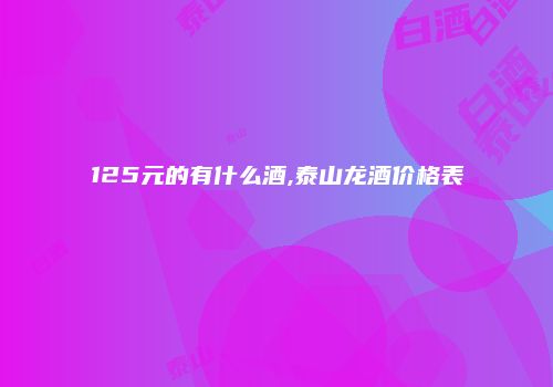 125元的有什么酒,泰山龙酒价格表