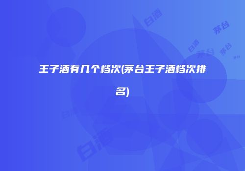 王子酒有几个档次(茅台王子酒档次排名)
