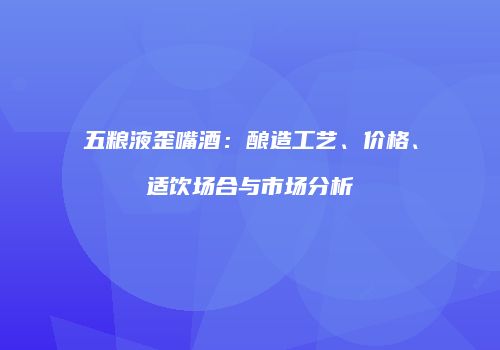 五粮液歪嘴酒：酿造工艺、价格、适饮场合与市场分析