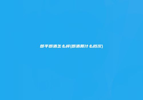 郎平郎酒怎么样(郎酒算什么档次)