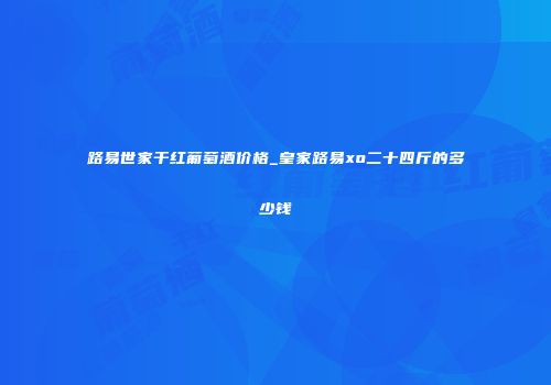 路易世家干红葡萄酒价格_皇家路易xo二十四斤的多少钱