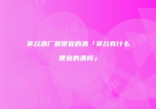 茅台酒厂最便宜的酒「茅台有什么便宜的酒吗」
