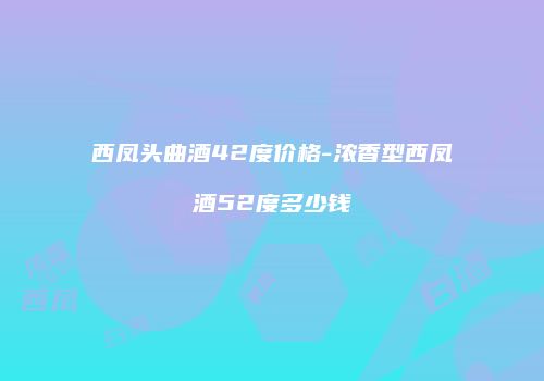 西凤头曲酒42度价格-浓香型西凤酒52度多少钱