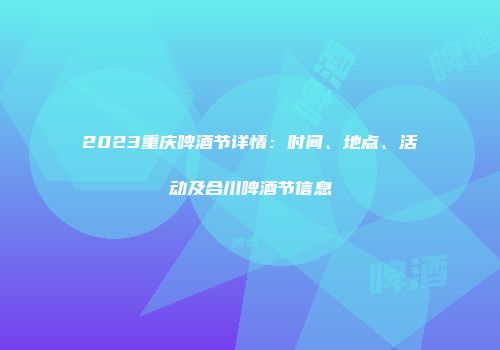 2023重庆啤酒节详情：时间、地点、活动及合川啤酒节信息