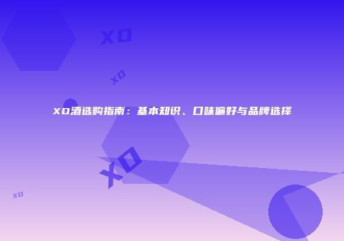 XO酒选购指南：基本知识、口味偏好与品牌选择