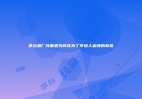 茅台酒厂纯粮酒为何成为了年轻人追捧的新宠