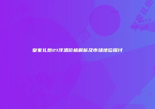 皇家礼炮21洋酒价格解析及市场地位探讨