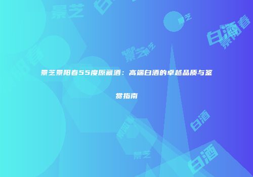 景芝景阳春55度原藏酒：高端白酒的卓越品质与鉴赏指南