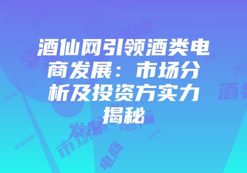 酒仙网引领酒类电商发展：市场分析及投资方实力揭秘