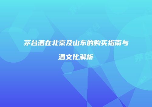 茅台酒在北京及山东的购买指南与酒文化解析