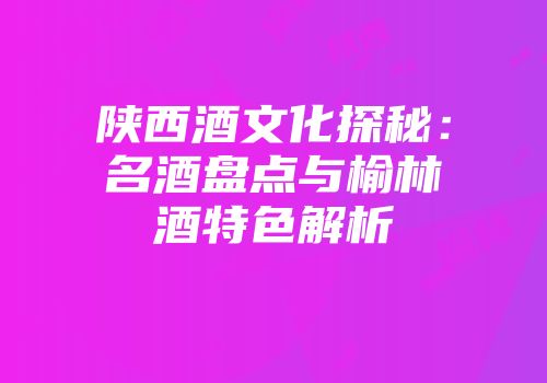 陕西酒文化探秘：名酒盘点与榆林酒特色解析