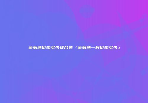 葡萄酒价格多少钱合适「葡萄酒一般价格多少」