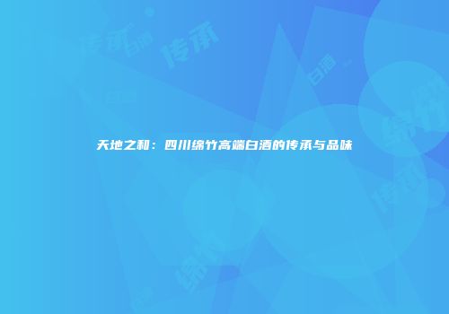 天地之和：四川绵竹高端白酒的传承与品味