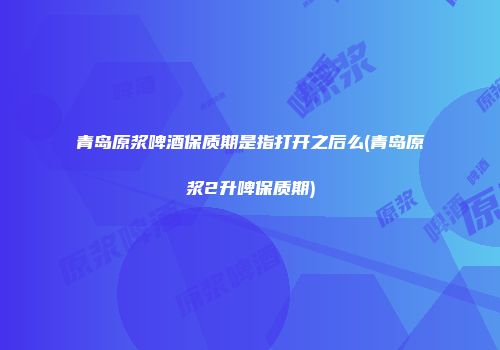 青岛原浆啤酒保质期是指打开之后么(青岛原浆2升啤保质期)