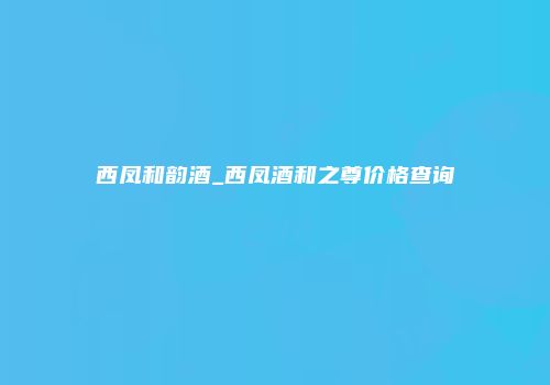 西凤和韵酒_西凤酒和之尊价格查询