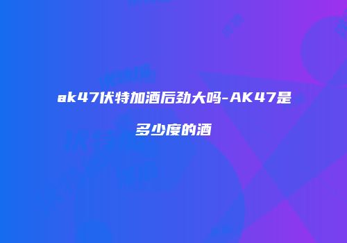 ak47伏特加酒后劲大吗-AK47是多少度的酒