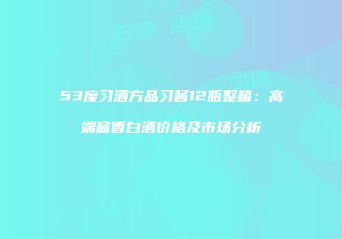 53度习酒方品习酱12瓶整箱：高端酱香白酒价格及市场分析