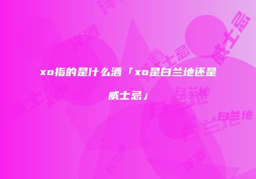 xo指的是什么酒「xo是白兰地还是威士忌」