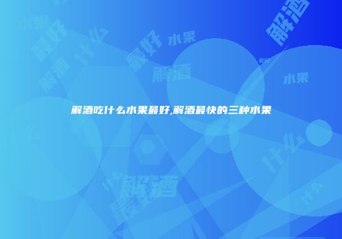 解酒吃什么水果最好,解酒最快的三种水果