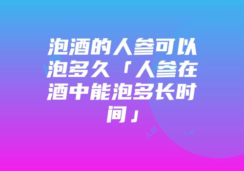泡酒的人参可以泡多久「人参在酒中能泡多长时间」