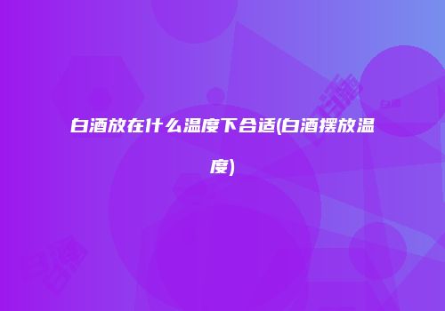 白酒放在什么温度下合适(白酒摆放温度)