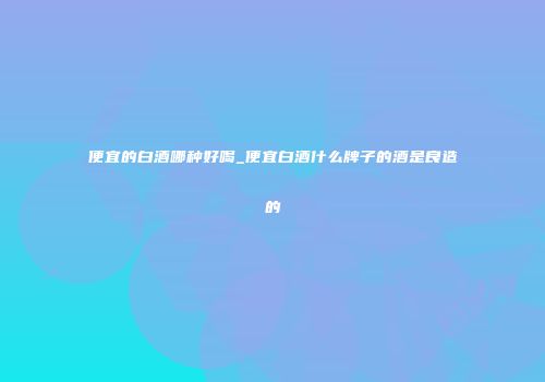 便宜的白酒哪种好喝_便宜白酒什么牌子的酒是良造的