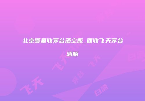 北京哪里收茅台酒空瓶_回收飞天茅台酒瓶