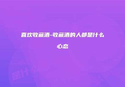 喜欢收藏酒-收藏酒的人都是什么心态