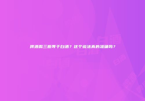 啤酒喝三瓶等于白酒？这个说法真的准确吗？