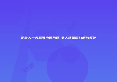 正常人一天喝多少酒合适-女人适量喝白酒的好处