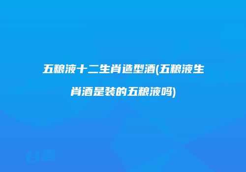 五粮液十二生肖造型酒(五粮液生肖酒是装的五粮液吗)