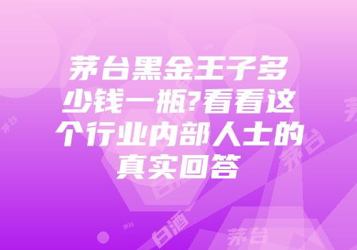茅台黑金王子多少钱一瓶?看看这个行业内部人士的真实回答