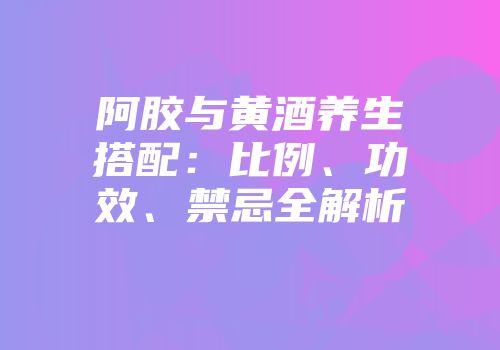 阿胶与黄酒养生搭配：比例、功效、禁忌全解析