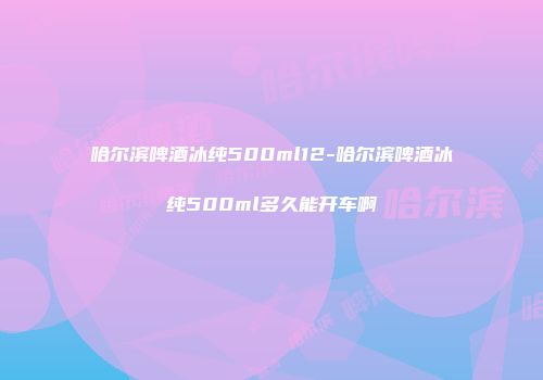 哈尔滨啤酒冰纯500ml12-哈尔滨啤酒冰纯500ml多久能开车啊