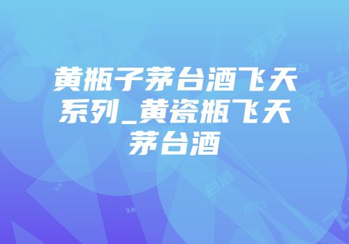黄瓶子茅台酒飞天系列_黄瓷瓶飞天茅台酒